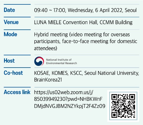 Date 09:40~17:00, Wednesday, 6 April 2022, Seoul, Venue LUNA MIELE Convention Hall, CCMM Building, Mode Hybrid meeting (video meeting for overseas participants, face-to-face meeting for domestic attendees), Host National Institute of Environmental Research, Co-host KOSAE, KOMES, KSCC, Seoul National University, BrainKorea21, Access link https://us02web.zoom.us/j/85039949230?pwd=NHBKWnFDMjdNVGJBM2NZYkpjT2F4Zz09